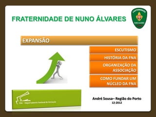 FRATERNIDADE DE NUNO ÁLVARES


  EXPANSÃO
                                ESCUTISMO
                         HISTÓRIA DA FNA
                         ORGANIZAÇÃO DA
                             ASSOCIAÇÃO
                       COMO FUNDAR UM
                         NÚCLEO DA FNA


                   André Sousa– Região do Porto
                              12-2012
 