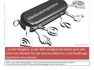 Begriffe (3)
Medienpädagogik
• Der Begriff Medienpädagogik dient sowohl zur Definition einer
wissenschaftlichen Disziplin als auch als Beschreibung eines
praktischen Arbeitsfeldes, er bezieht sich auf das Reflektieren
und das Handeln mit Medien.*
Medienkompetenz
• Medienkompetenz ist die Fähigkeit, in der Welt aneignender-
weise alle Arten von Medien für das Kommunikations- und
Handlungsrepertoire von Menschen einzusetzen.**
* Hüther, Jürgen (2009): Medienpädagogik. In: Schorb Bernd/Anfang Günther/Demmler Kathrin (2009): Grundbegriffe
** Zitiert nach Vollbrecht, Ralf (2001): Einführung in die Medienpädagogik. Weinheim: Beltz Verlag: 57.
…ist die Fähigkeit, in der Welt aneignenderweise auch alle
Arten von Medien für das Kommunikations- und Handlungs-
repertoire einzusetzen…
Computer und Unterricht Heft 87
 