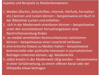 Aspekte und Beispiele zu Medienkompetenz:
1. Medien (Bücher, Zeitschriften, Internet, Hörfunk, Fernsehen
etc.) kennen und nutzen können – beispielsweise ein Buch in
der Bibliothek suchen und entleihen
2. sich in der Medienwelt orientieren können – beispielsweise
unter den verschiedenen Fernsehangeboten eine
Nachrichtensendung finden
3. an medial vermittelten Kommunikationen teilnehmen
können – beispielsweise einen Leserbrief verfassen
4. eine kritische Distanz zu Medien halten – beispielsweise
kommerzielle oder politische Interessen in journalistischen
Beiträgen erkennen können, vgl. Medienkritik
5. selbst kreativ in der Medienwelt tätig werden – beispielsweise
in einer Schülerzeitung, zu einem offenen Kanal oder der
Wikipedia etwas beitragen
 