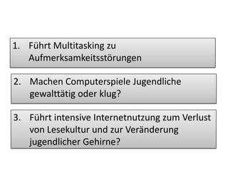 Kritische Fragen der
Eltern
1. Führt Multitasking zu
Aufmerksamkeitsstörungen
2. Machen Computerspiele Jugendliche
gewalttätig oder klug?
3. Führt intensive Internetnutzung zum Verlust
von Lesekultur und zur Veränderung
jugendlicher Gehirne?
 