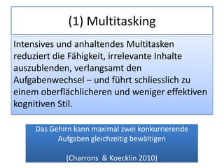 (1) Multitasking
Intensives und anhaltendes Multitasken
reduziert die Fähigkeit, irrelevante Inhalte
auszublenden, verlangsamt den
Aufgabenwechsel – und führt schliesslich zu
einem oberflächlicheren und weniger effektiven
kognitiven Stil.
Das Gehirn kann maximal zwei konkurrierende
Aufgaben gleichzeitig bewältigen
(Charrons & Koecklin 2010)
 