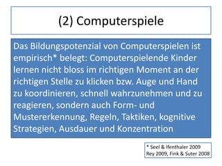 (2) Computerspiele
Das Bildungspotenzial von Computerspielen ist
empirisch* belegt: Computerspielende Kinder
lernen nicht bloss im richtigen Moment an der
richtigen Stelle zu klicken bzw. Auge und Hand
zu koordinieren, schnell wahrzunehmen und zu
reagieren, sondern auch Form- und
Mustererkennung, Regeln, Taktiken, kognitive
Strategien, Ausdauer und Konzentration
* Seel & Ifenthaler 2009
Rey 2009, Fink & Suter 2008
 