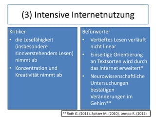 (3) Intensive Internetnutzung
Kritiker
• die Lesefähigkeit
(insbesondere
sinnverstehendem Lesen)
nimmt ab
• Konzentration und
Kreativität nimmt ab
Befürworter
• Vertieftes Lesen verläuft
nicht linear
• Einseitige Orientierung
an Textsorten wird durch
das Internet erweitert*
• Neurowissenschaftliche
Untersuchungen
bestätigen
Veränderungen im
Gehirn**
**Roth G. (2011), Spitzer M. (2010), Lempp R. (2012)
 
