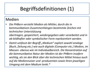 Begriffsdefinitionen (1)
Medien
• Die PHBern versteht Medien als Mittler, durch die in
kommunikativen Zusammenhängen bestimmte Zeichen mit
technischer Unterstützung
übertragen, gespeichert, wiedergegeben oder verarbeitet und in
ab-bildhafter oder symbolischer Form repräsentiert werden.
• Damit umfasst der Begriff „Medium“ explizit sowohl analoge
(Buch, Zeitung etc.) wie auch digitale (Computer etc.) Medien, im
Massen- ebenso wie im Individualbereich. Die Konzentration auf
die kommunikative Natur der Medien ist der PHBern insofern
wichtig, als sie den Blick über die technischen Mittel hinaus auch
auf die Mediennutzer und -produzenten sowie ihren jeweiligen
Umgang mit dem Medium lenkt.*
 