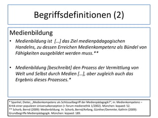 Begriffsdefinitionen (2)
Medienbildung
• Medienbildung ist […] das Ziel medienpädagogischen
Handelns, zu dessen Erreichen Medienkompetenz als Bündel von
Fähigkeiten ausgebildet werden muss.**
• Medienbildung [beschreibt] den Prozess der Vermittlung von
Welt und Selbst durch Medien […], aber zugleich auch das
Ergebnis dieses Prozesses.*
* Spanhel, Dieter, „Medienkompetenz als Schlüsselbegriff der Medienpädagogik?“, in: Medienkompetenz –
Kritik einer populären Universalkonzeption (= forum medienethik 1/2002). München: kopaed: 52.
** Schorb, Bernd (2009): Medienbildung. In: Schorb, Bernd/Anfang, Günther/Demmler, Kathrin (2009):
Grundbegriffe Medienpädagogik. München: kopaed: 189.
 