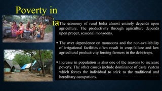  The economy of rural India almost entirely depends upon
agriculture. The productivity through agriculture depends
upon proper, seasonal monsoons.
 The over dependence on monsoons and the non-availability
of irrigational facilities often result in crop-failure and low
agricultural productivity forcing farmers in the debt-traps.
 Increase in population is also one of the reasons to increase
poverty. The other causes include dominance of caste system
which forces the individual to stick to the traditional and
hereditary occupations.
Poverty in
Rural India
 