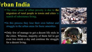  The main cause of urban poverty is due to the
migration of rural people to towns and cities in
search of subsistence living.
 In this process they lose their own habitat and
struggle in the urban areas for basic amenities.
 Only few of manage to get a decent life style in
the cities. Whereas, majority of them fail to get
even two meals a day and continue the struggle
for a decent living.
Urban India
 