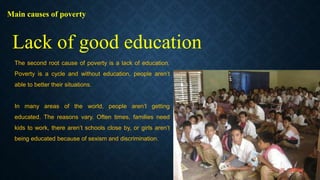 Main causes of poverty
The second root cause of poverty is a lack of education.
Poverty is a cycle and without education, people aren’t
able to better their situations.
In many areas of the world, people aren’t getting
educated. The reasons vary. Often times, families need
kids to work, there aren’t schools close by, or girls aren’t
being educated because of sexism and discrimination.
Lack of good education
 