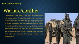 Main causes of poverty
Conflict has a huge impact on poverty. In times of war,
everything stops. Productivity suffers as well as a
country’s GDP. It’s very difficult to get things going again
as foreign businesses and countries won’t want to invest.
For families and individuals, war and conflict can make it
impossible to stay in one place. It’s also very common for
women to become the primary breadwinners, and they
deal with many barriers like sexual violence and
discrimination.
Warfare/conflict
 