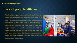 Main causes of poverty
People who are poor are more likely to suffer from bad
health, and those with bad health are more likely to be
poor. This is because healthcare is often too expensive or
inaccessible to those who need it. Without money for
medicine and treatment, the poor have to make really
tough decisions, and usually essentials like food take
priority. People who are sick get sicker, and then they
can’t work, which makes the situation even more dire. If
people do seek treatment, the cost often ruins their
finances. It’s a vicious cycle.
Lack of good healthcare
 
