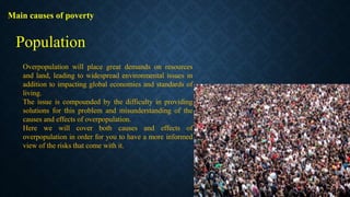 Main causes of poverty
Overpopulation will place great demands on resources
and land, leading to widespread environmental issues in
addition to impacting global economies and standards of
living.
The issue is compounded by the difficulty in providing
solutions for this problem and misunderstanding of the
causes and effects of overpopulation.
Here we will cover both causes and effects of
overpopulation in order for you to have a more informed
view of the risks that come with it.
Population
 