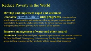 Develop and implement rapid and sustained
economic growth policies and programs, in areas such as
health, education, nutrition and sanitation, allowing the poor to participate and
contribute to the growth. Studies show that a 10 percent increase in a country’s
average income reduces poverty by as much as 20-30 percent.
Improve management of water and other natural
resources. Most of the rural poor depend on agriculture or other natural resources
for their livelihood. Consequently, it is necessary that they have more equitable
access to those resources so they are better able to manage their resources.
Reduce Poverty in the World
 