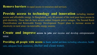 Remove barriers to equal access to resources and services.
Provide access to technology and innovation including internet
access and affordable energy. In Bangladesh, only 40 percent of the rural poor have access to
grid electricity. Those that do have access endure frequent power outages. The Second Rural
Electrification and Renewable Energy Development Project plans to increase access to
electricity in rural areas via renewable energy sources.
Create and improve access to jobs and income and develop entrepreneurial
talent.
Providing all people with access to basic social services including education, health
care, adequate food, sanitation, shelter and clean water.
 