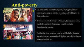 Anti-poverty
programmes in India
 Government has initiated many anti-poverty programmes
since independence to help the poor attain self sufficiency in
food production.
 The most important initiative is to supply basic commodities,
mainly food, at controlled prices, which is available
throughout the country.
 Another has been to supply water to rural India by financing
well digging, power assisted well drilling, rescinded land taxes
for drought areas, etc.
 