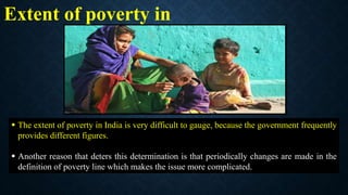 Extent of poverty in
India
 The extent of poverty in India is very difficult to gauge, because the government frequently
provides different figures.
 Another reason that deters this determination is that periodically changes are made in the
definition of poverty line which makes the issue more complicated.
 