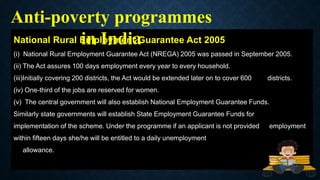 National Rural Employment Guarantee Act 2005
(i) National Rural Employment Guarantee Act (NREGA) 2005 was passed in September 2005.
(ii) The Act assures 100 days employment every year to every household.
(iii)Initially covering 200 districts, the Act would be extended later on to cover 600 districts.
(iv) One-third of the jobs are reserved for women.
(v) The central government will also establish National Employment Guarantee Funds.
Similarly state governments will establish State Employment Guarantee Funds for
implementation of the scheme. Under the programme if an applicant is not provided employment
within fifteen days she/he will be entitled to a daily unemployment
allowance.
Anti-poverty programmes
in India
 