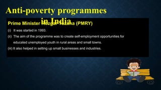 Prime Minister Rozgar Yozana (PMRY)
(i) It was started in 1993.
(ii) The aim of the programme was to create self-employment opportunities for
educated unemployed youth in rural areas and small towns.
(iii) It also helped in setting up small businesses and industries.
Anti-poverty programmes
in India
 