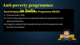Rural Employment Generation Programme (REGP)
(i) It was launched in 1995.
(ii) The aim of the programme is to create self employment opportunities in rural
areas and small towns.
(iii) A target for creating 25 lakh new jobs has been set for the programme under
the Tenth Five Year plan.
Anti-poverty programmes
in India
 