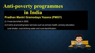 Pradhan Mantri Gramodaya Yozana (PMGY)
(i) It was launched in 2000.
(ii) It aims at providing basic services such as primary health, primary education,
rural shelter, rural drinking water and rural electrification.
Anti-poverty programmes
in India
 