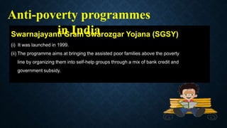Swarnajayanti Gram Swarozgar Yojana (SGSY)
(i) It was launched in 1999.
(ii) The programme aims at bringing the assisted poor families above the poverty
line by organizing them into self-help groups through a mix of bank credit and
government subsidy.
Anti-poverty programmes
in India
 