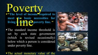 “The level of income required to
meet the basic necessities for
living is called the poverty line. “
The standard income threshold is
set by each state government
(which is revised occasionally)
below which a person is considered
under poverty line.
The actual monetary value of the
Poverty
line
 