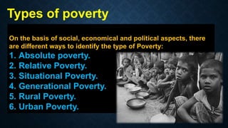 On the basis of social, economical and political aspects, there
are different ways to identify the type of Poverty:
1. Absolute poverty.
2. Relative Poverty.
3. Situational Poverty.
4. Generational Poverty.
5. Rural Poverty.
6. Urban Poverty.
Types of poverty
 