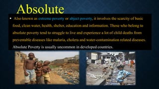 Absolute
poverty
 Also known as extreme poverty or abject poverty, it involves the scarcity of basic
food, clean water, health, shelter, education and information. Those who belong to
absolute poverty tend to struggle to live and experience a lot of child deaths from
preventable diseases like malaria, cholera and water-contamination related diseases.
Absolute Poverty is usually uncommon in developed countries.
 