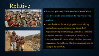 Relative
poverty
 Relative poverty is the measure based on a
low income in comparison to the rest of the
society.
 It is defined from the social perspective that is living
standard compared to the economic standards of
population living in surroundings. Hence it is a measure
of income inequality. For example, a family can be
considered poor if it cannot afford vacations, or cannot
buy presents for children at Christmas, or cannot send its
young to the university.
 