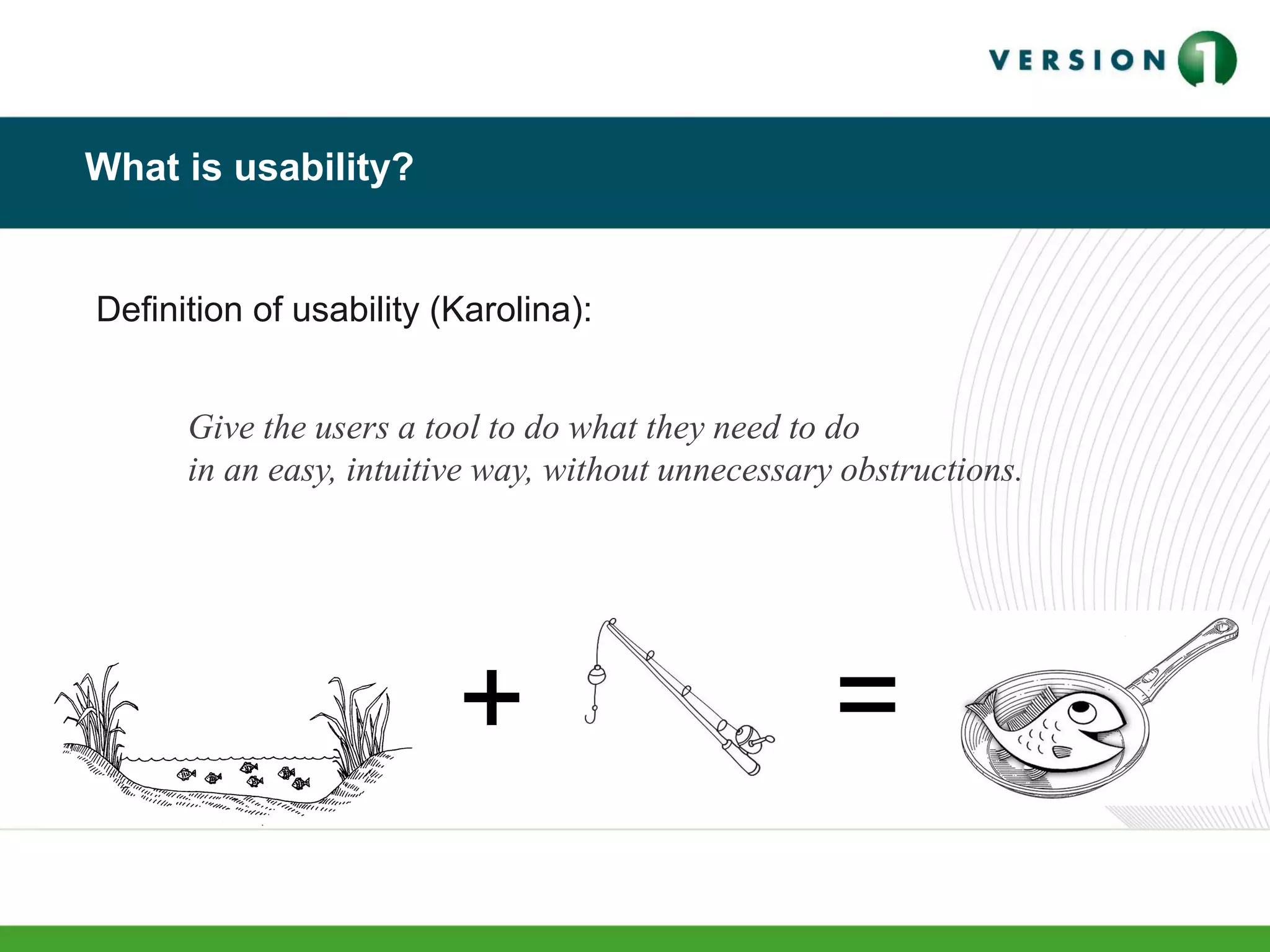 What is usability?
Definition of usability (Karolina):
Give the users a tool to do what they need to do
in an easy, intuitive way, without unnecessary obstructions.
+ =
 