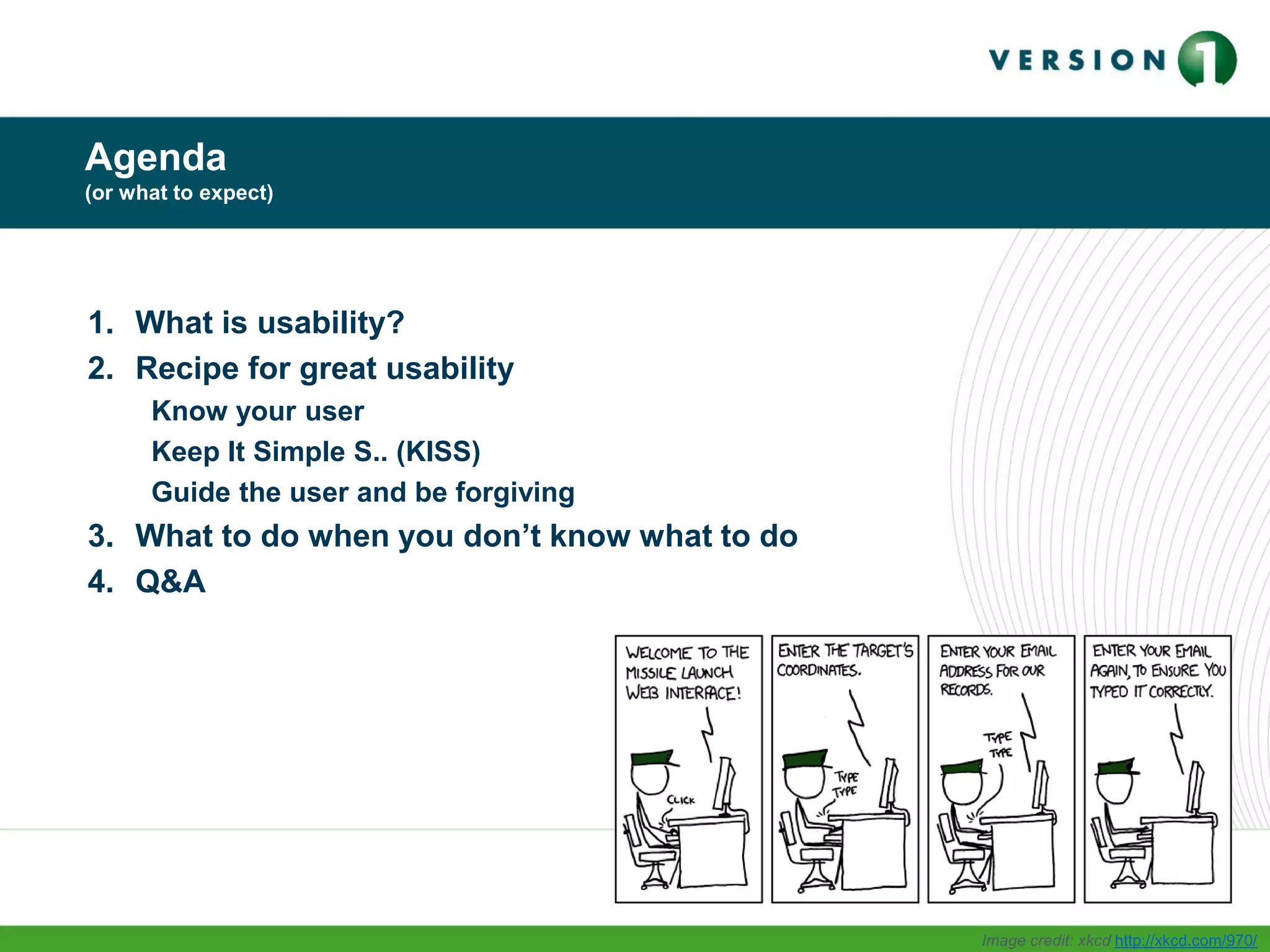 Agenda
(or what to expect)
1. What is usability?
2. Recipe for great usability
Know your user
Keep It Simple S.. (KISS)
Guide the user and be forgiving
3. What to do when you don’t know what to do
4. Q&A
Image credit: xkcd http://xkcd.com/970/
 