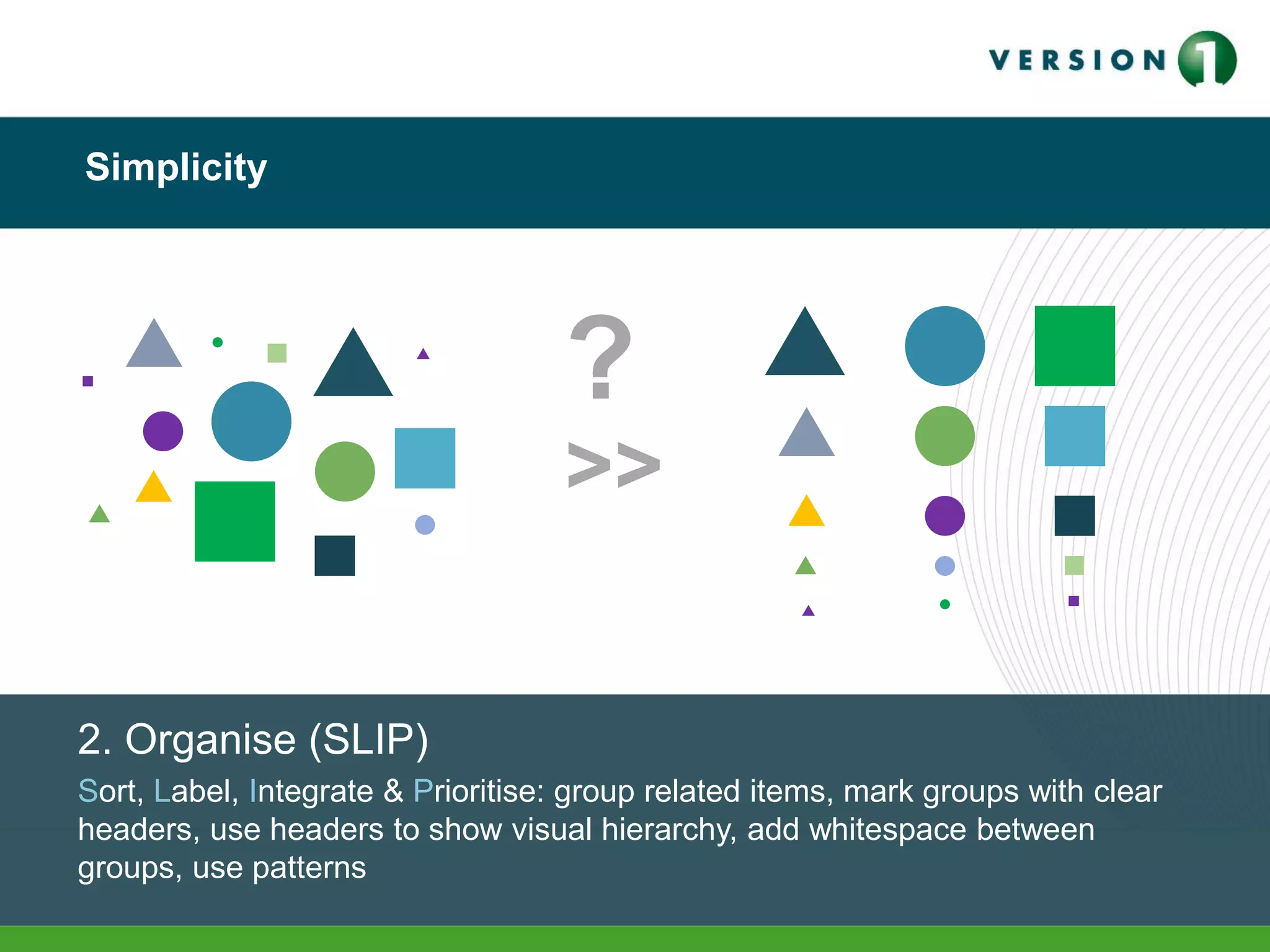 Simplicity
2. Organise (SLIP)
Sort, Label, Integrate & Prioritise: group related items, mark groups with clear
headers, use headers to show visual hierarchy, add whitespace between
groups, use patterns
>>
?
 