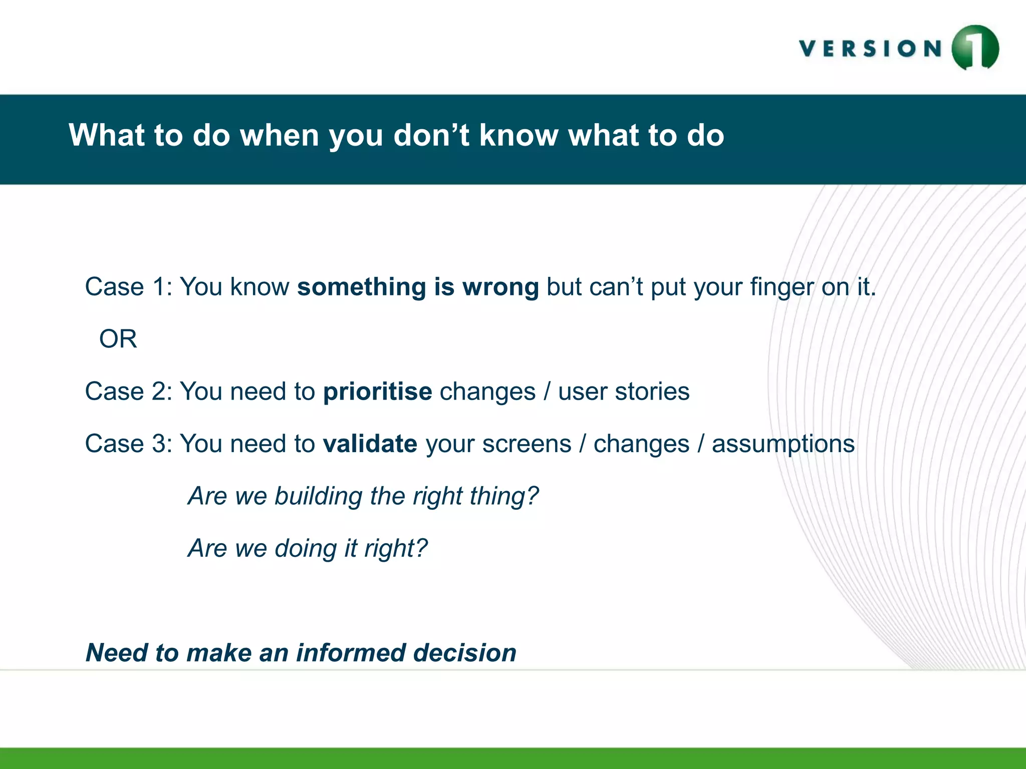 What to do when you don’t know what to do
Case 1: You know something is wrong but can’t put your finger on it.
OR
Case 2: You need to prioritise changes / user stories
Case 3: You need to validate your screens / changes / assumptions
Are we building the right thing?
Are we doing it right?
Need to make an informed decision
 
