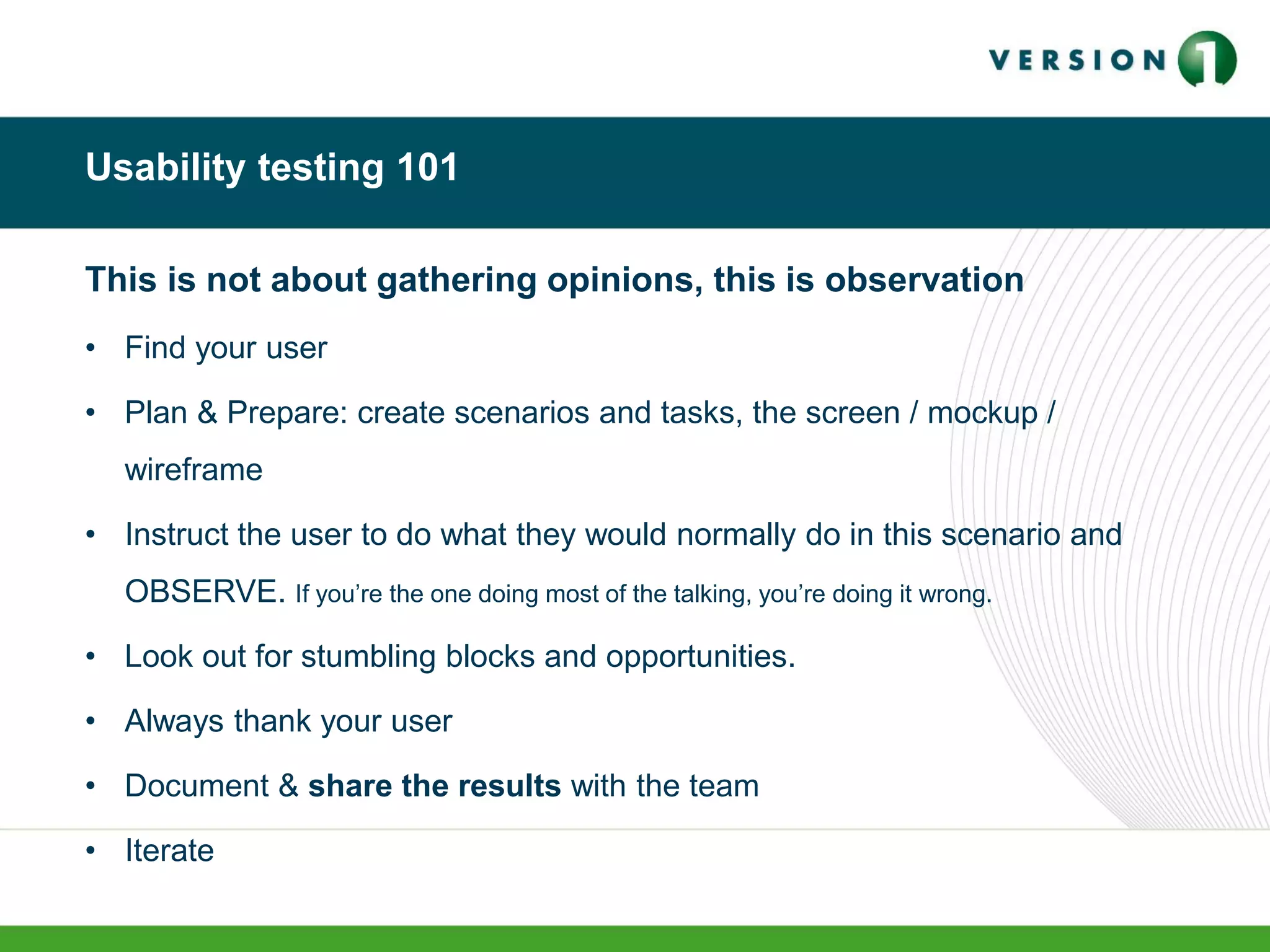 Usability testing 101
This is not about gathering opinions, this is observation
• Find your user
• Plan & Prepare: create scenarios and tasks, the screen / mockup /
wireframe
• Instruct the user to do what they would normally do in this scenario and
OBSERVE. If you’re the one doing most of the talking, you’re doing it wrong.
• Look out for stumbling blocks and opportunities.
• Always thank your user
• Document & share the results with the team
• Iterate
 