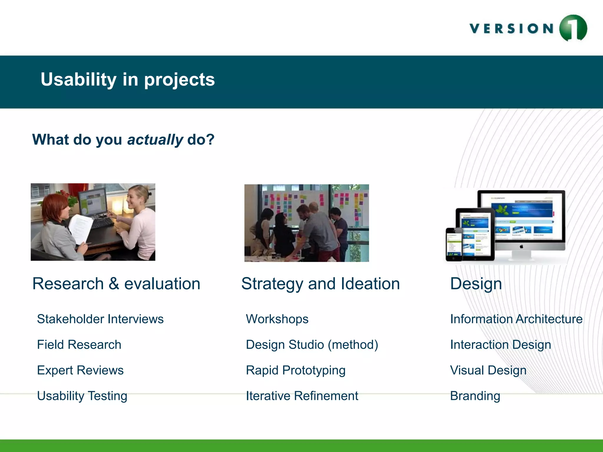 Usability in projects
Research & evaluation
What do you actually do?
Strategy and Ideation Design
Stakeholder Interviews
Field Research
Expert Reviews
Usability Testing
Workshops
Design Studio (method)
Rapid Prototyping
Iterative Refinement
Information Architecture
Interaction Design
Visual Design
Branding
 