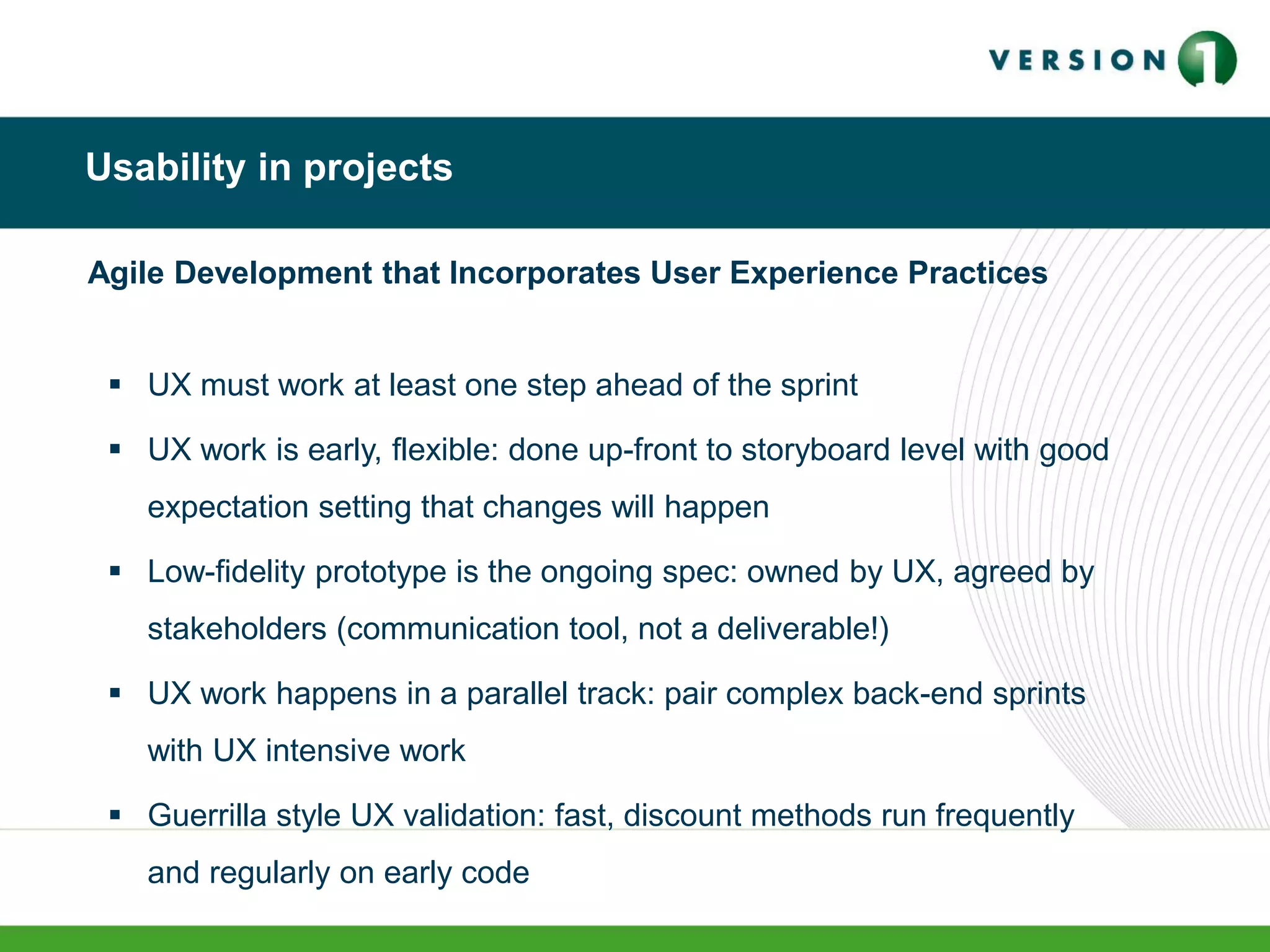 Usability in projects
Agile Development that Incorporates User Experience Practices
 UX must work at least one step ahead of the sprint
 UX work is early, flexible: done up-front to storyboard level with good
expectation setting that changes will happen
 Low-fidelity prototype is the ongoing spec: owned by UX, agreed by
stakeholders (communication tool, not a deliverable!)
 UX work happens in a parallel track: pair complex back-end sprints
with UX intensive work
 Guerrilla style UX validation: fast, discount methods run frequently
and regularly on early code
 