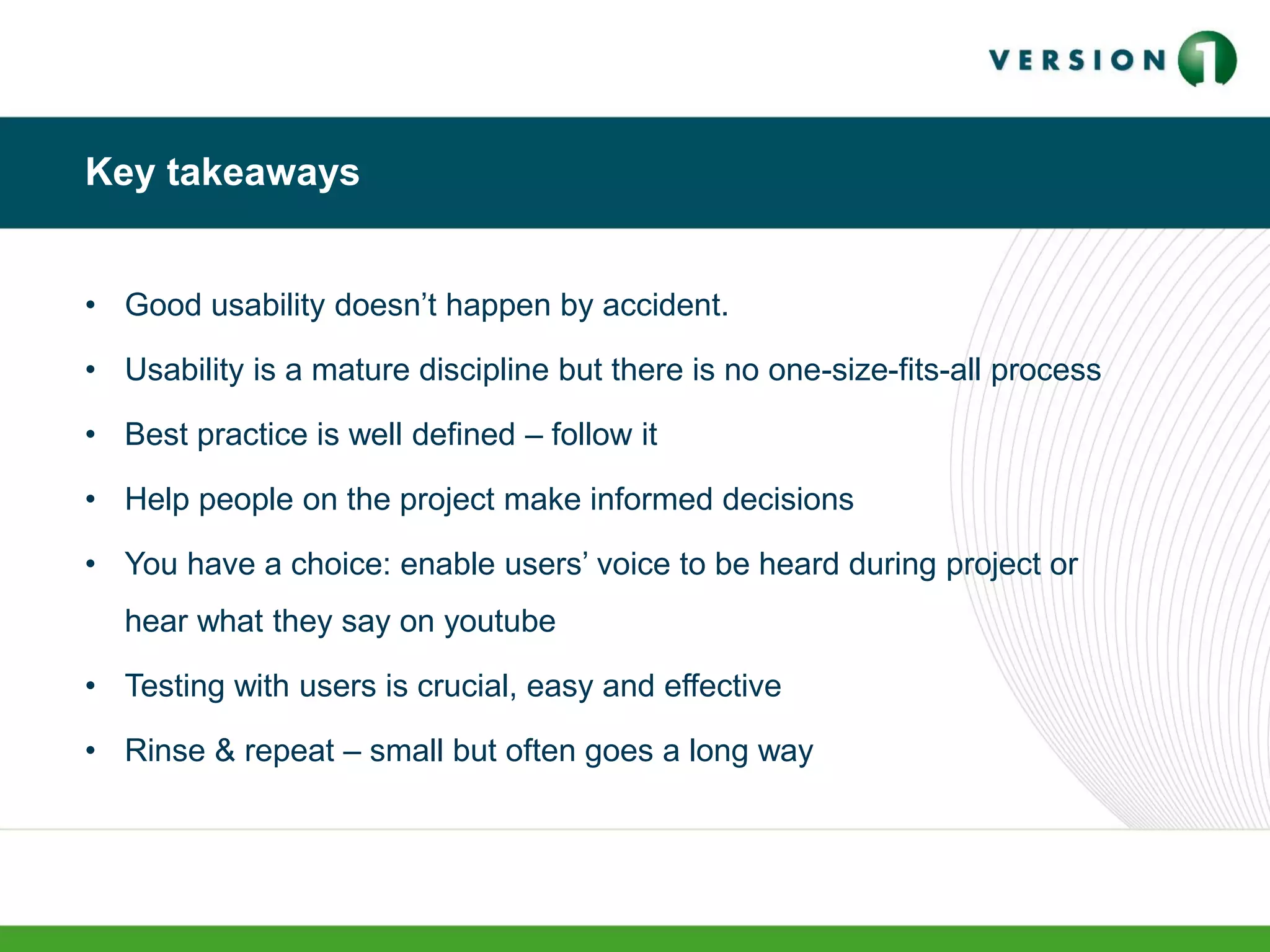 Key takeaways
• Good usability doesn’t happen by accident.
• Usability is a mature discipline but there is no one-size-fits-all process
• Best practice is well defined – follow it
• Help people on the project make informed decisions
• You have a choice: enable users’ voice to be heard during project or
hear what they say on youtube
• Testing with users is crucial, easy and effective
• Rinse & repeat – small but often goes a long way
 
