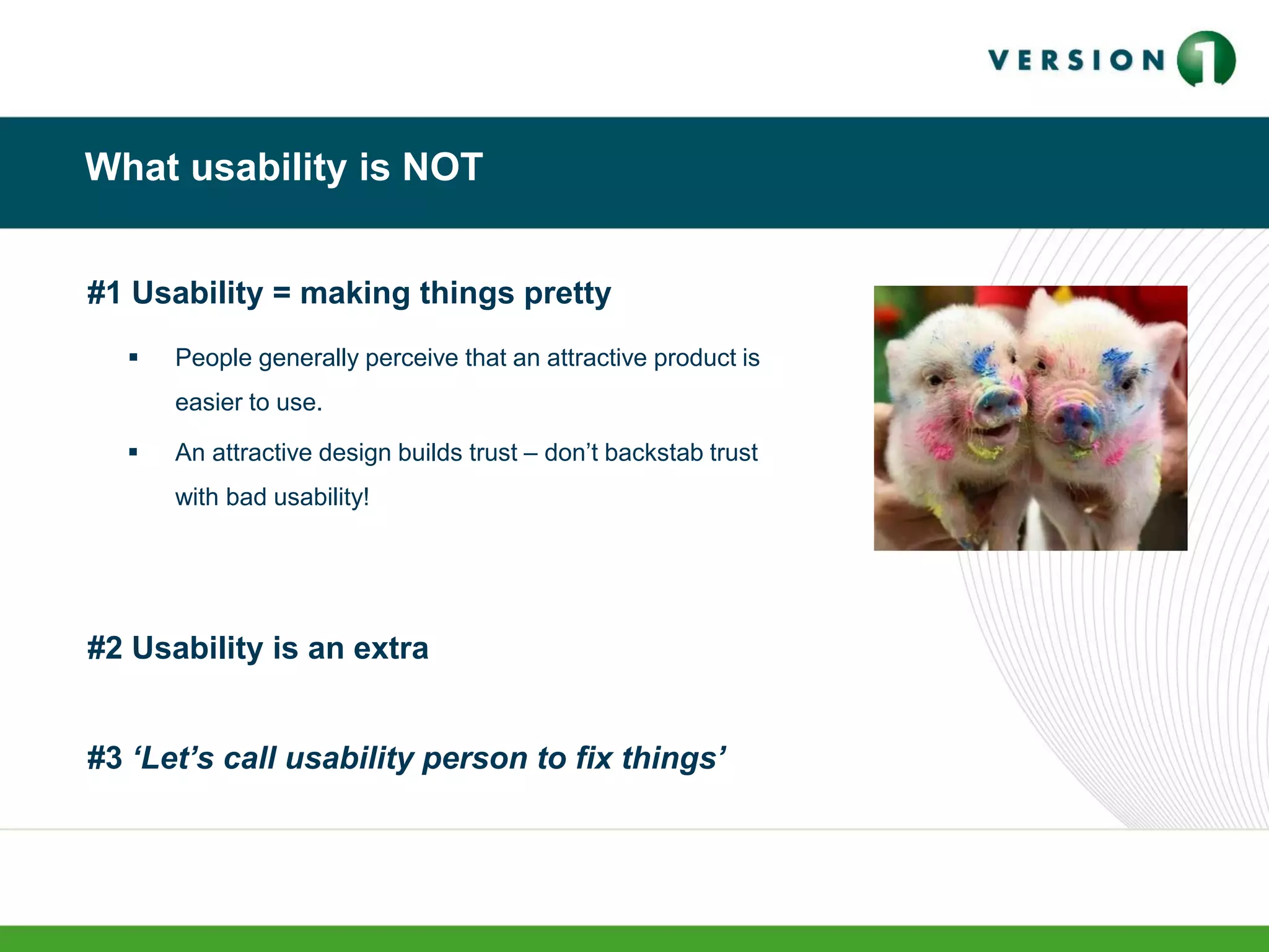 What usability is NOT
#1 Usability = making things pretty
 People generally perceive that an attractive product is
easier to use.
 An attractive design builds trust – don’t backstab trust
with bad usability!
#2 Usability is an extra
#3 ‘Let’s call usability person to fix things’
 