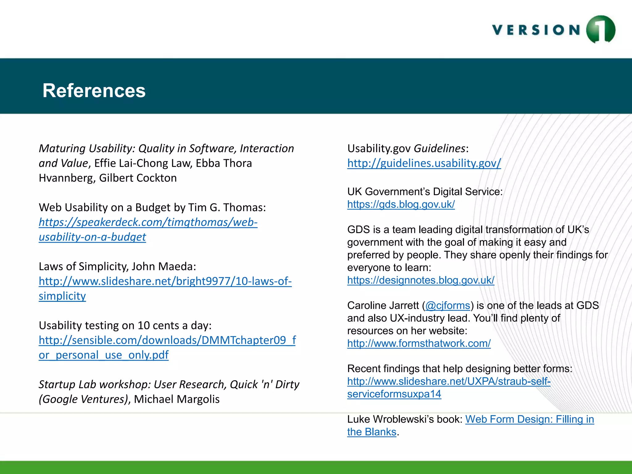 Maturing Usability: Quality in Software, Interaction
and Value, Effie Lai-Chong Law, Ebba Thora
Hvannberg, Gilbert Cockton
Web Usability on a Budget by Tim G. Thomas:
https://speakerdeck.com/timgthomas/web-
usability-on-a-budget
Laws of Simplicity, John Maeda:
http://www.slideshare.net/bright9977/10-laws-of-
simplicity
Usability testing on 10 cents a day:
http://sensible.com/downloads/DMMTchapter09_f
or_personal_use_only.pdf
Startup Lab workshop: User Research, Quick 'n' Dirty
(Google Ventures), Michael Margolis
Usability.gov Guidelines:
http://guidelines.usability.gov/
UK Government’s Digital Service:
https://gds.blog.gov.uk/
GDS is a team leading digital transformation of UK’s
government with the goal of making it easy and
preferred by people. They share openly their findings for
everyone to learn:
https://designnotes.blog.gov.uk/
Caroline Jarrett (@cjforms) is one of the leads at GDS
and also UX-industry lead. You’ll find plenty of
resources on her website:
http://www.formsthatwork.com/
Recent findings that help designing better forms:
http://www.slideshare.net/UXPA/straub-self-
serviceformsuxpa14
Luke Wroblewski’s book: Web Form Design: Filling in
the Blanks.
References
 
