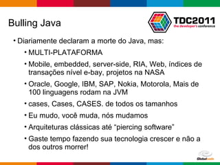 Bulling Java Diariamente declaram a morte do Java, mas: MULTI-PLATAFORMA Mobile, embedded, server-side, RIA, Web, índices de transações nível e-bay, projetos na NASA Oracle, Google, IBM, SAP, Nokia, Motorola, Mais de 100 linguagens rodam na JVM cases, Cases, CASES. de todos os tamanhos Eu mudo, você muda, nós mudamos Arquiteturas clássicas até “piercing software” Gaste tempo fazendo sua tecnologia crescer e não a dos outros morrer! 