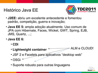 Histórico Java EE  J2EE:  abriu um excelente antecedente e fomentou padrão, competição, guerra e inovação; Java EE 5:  ampla adoção atualmente. Uso comum de JPA com Hibernate, Faces, Wicket, GWT, Spring, EJB, JMS, Quartz, ...; Java EE 6: CDI Lightweight  container JSF 2 e Facelets para aplicativos “desktop web” OSGi Suporte robusto para outras linguagens ALM e CLOUD! 