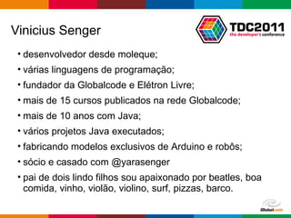 Vinicius Senger desenvolvedor desde moleque; várias linguagens de programação; fundador da Globalcode e Elétron Livre; mais de 15 cursos publicados na rede Globalcode; mais de 10 anos com Java; vários projetos Java executados; fabricando modelos exclusivos de Arduino e robôs; sócio e casado com @yarasenger pai de dois lindo filhos sou apaixonado por beatles, boa comida, vinho, violão, violino, surf, pizzas, barco. 