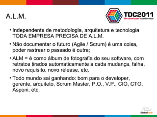 A.L.M. Independente de metodologia, arquitetura e tecnologia TODA EMPRESA PRECISA DE A.L.M. Não documentar o futuro (Agile / Scrum) é uma coisa, poder rastrear o passado é outra; ALM = é como álbum de fotografia do seu software, com retratos tirados automaticamente a cada mudança, falha, novo requisito, novo release, etc. Todo mundo sai ganhando: bom para o developer, gerente, arquiteto, Scrum Master, P.O., V.P., CIO, CTO, Asponi, etc. 