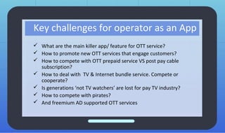 Key challenges for operator as an App
 What are the main killer app/ feature for OTT service?
 How to promote new OTT services that engage customers?
 How to compete with OTT prepaid service VS post pay cable
subscription?
 How to deal with TV & Internet bundle service. Compete or
cooperate?
 Is generations ‘not TV watchers’ are lost for pay TV industry?
 How to compete with pirates?
 And freemium AD supported OTT services
 