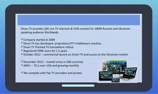 Divan.TV provides 200 Live TV channels & VOD-content for 300M Russian and Ukrainian
speaking audience Worldwide.
Company started at 2009
Divan.TV has developed proprietary OTT-middleware solution
Divan.TV finished TV Everywhere rollout
Registered 500K users for 1.5 years
October 2012 -- commercial launch on Smart TV and access to the Ukrainian market
December 2013 -- market entry in 200 countries
ARPU -- 7$ is over 15% and growing monthly
We compete with Pay TV providers and pirates
 