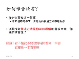 如何學會讀書?
• 首先你要知道一件事
• 看不懂不是你笨，只是他的敘述方式不適合你
• 只要找到敘述方式是你可以理解的書或文章，你
自然就會懂了
結論 : 看不懂就不要浪費時間看同一本書
直接換一本看吧!!!
2016/5/30 10
 
