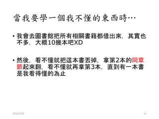當我要學一個我不懂的東西時…
• 我會去圖書館把所有相關書籍都借出來，其實也
不多，大概10幾本吧XD
• 然後，看不懂就把這本書丟掉，拿第2本的同章
節起來翻，看不懂就再拿第3本，直到有一本書
是我看得懂的為止
2016/5/30 11
 