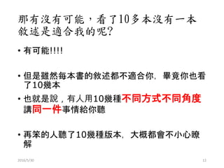 那有沒有可能，看了10多本沒有一本
敘述是適合我的呢?
• 有可能!!!!
• 但是雖然每本書的敘述都不適合你，畢竟你也看
了10幾本
• 也就是說，有人用10幾種不同方式不同角度
講同一件事情給你聽
• 再笨的人聽了10幾種版本，大概都會不小心瞭
解
2016/5/30 12
 