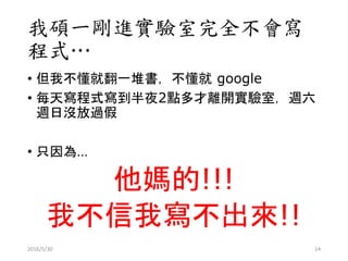 我碩一剛進實驗室完全不會寫
程式…
• 但我不懂就翻一堆書，不懂就 google
• 每天寫程式寫到半夜2點多才離開實驗室，週六
週日沒放過假
• 只因為…
他媽的!!!
我不信我寫不出來!!
2016/5/30 14
 