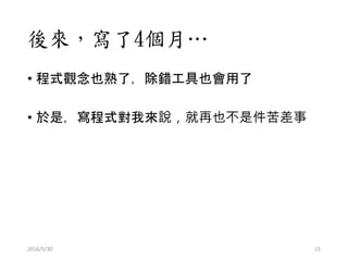 後來，寫了4個月…
• 程式觀念也熟了，除錯工具也會用了
• 於是，寫程式對我來說，就再也不是件苦差事
2016/5/30 15
 
