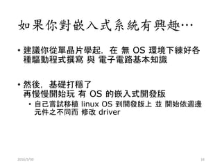 如果你對嵌入式系統有興趣…
• 建議你從單晶片學起，在 無 OS 環境下練好各
種驅動程式撰寫 與 電子電路基本知識
• 然後，基礎打穩了
再慢慢開始玩 有 OS 的嵌入式開發版
• 自己嘗試移植 linux OS 到開發版上 並 開始依週邊
元件之不同而 修改 driver
2016/5/30 16
 